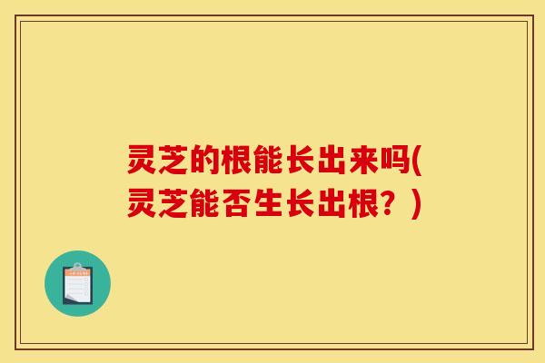 灵芝的根能长出来吗(灵芝能否生长出根?)