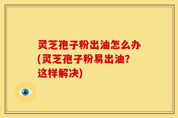 灵芝孢子粉出油怎么办(灵芝孢子粉易出油?这样解决)