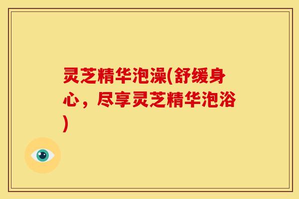 灵芝精华泡澡(舒缓身心，尽享灵芝精华泡浴)