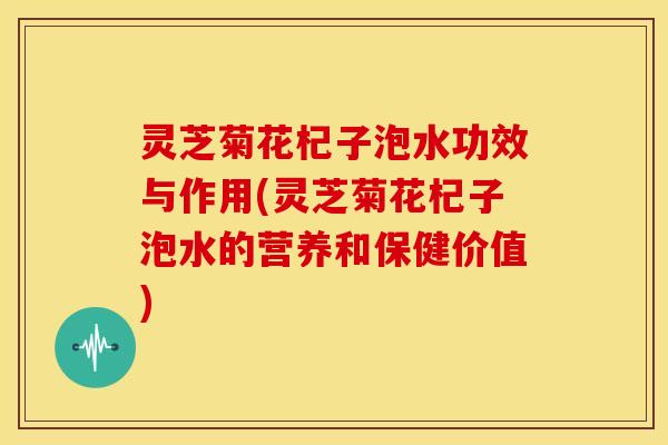 灵芝菊花杞子泡水功效与作用(灵芝菊花杞子泡水的营养和保健价值)