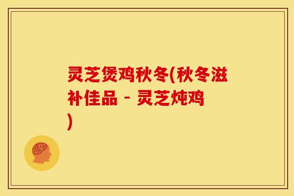 灵芝煲鸡秋冬(秋冬滋补佳品 - 灵芝炖鸡)