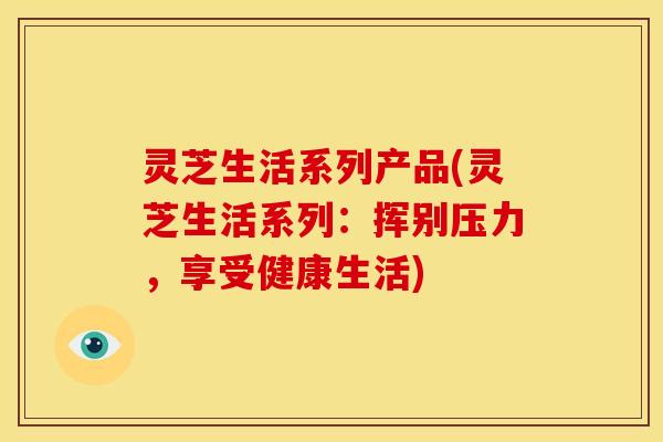 灵芝生活系列产品(灵芝生活系列:挥别压力,享受健康生活)