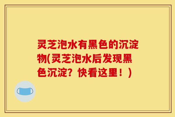 灵芝泡水有黑色的沉淀物(灵芝泡水后发现黑色沉淀?快看这里!)