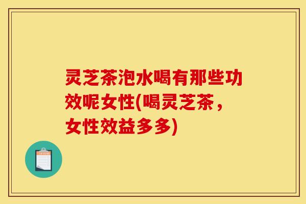灵芝茶泡水喝有那些功效呢女性(喝灵芝茶,女性效益多多)