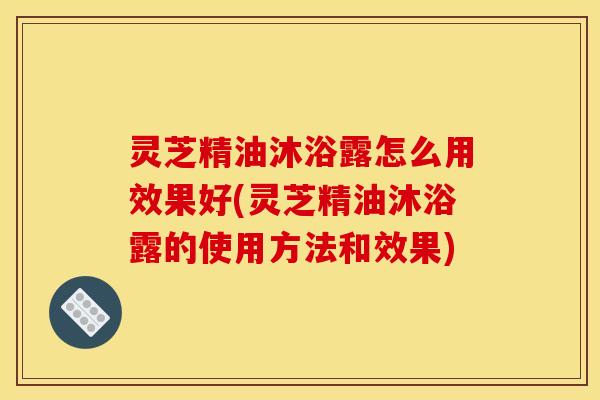 灵芝精油沐浴露怎么用效果好(灵芝精油沐浴露的使用方法和效果)