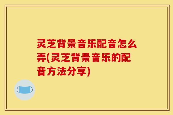 灵芝背景音乐配音怎么弄(灵芝背景音乐的配音方法分享)