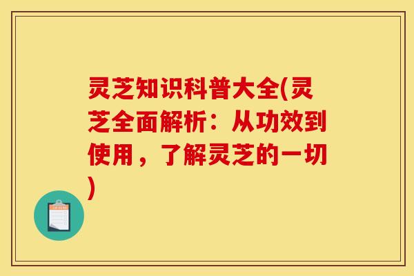 灵芝知识科普大全(灵芝全面解析:从功效到使用,了解灵芝的一切)