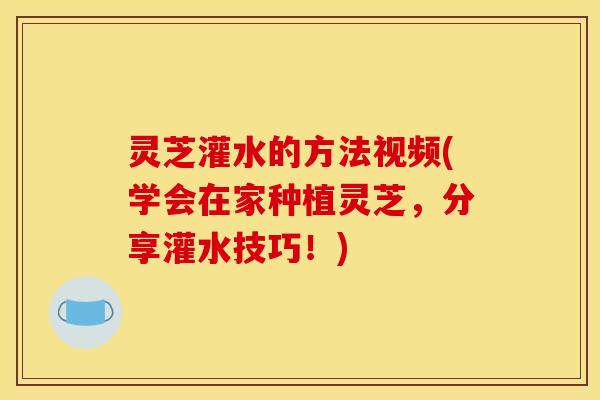 灵芝灌水的方法视频(学会在家种植灵芝,分享灌水技巧!)