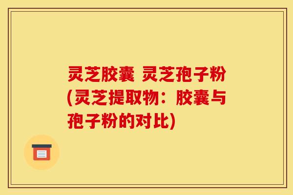 灵芝胶囊 灵芝孢子粉(灵芝提取物：胶囊与孢子粉的对比)