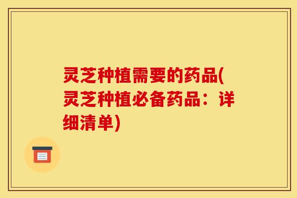 灵芝种植需要的药品(灵芝种植必备药品:详细清单)