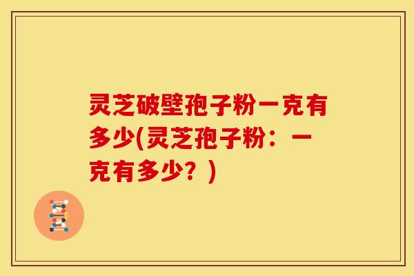 灵芝破壁孢子粉一克有多少(灵芝孢子粉:一克有多少?)