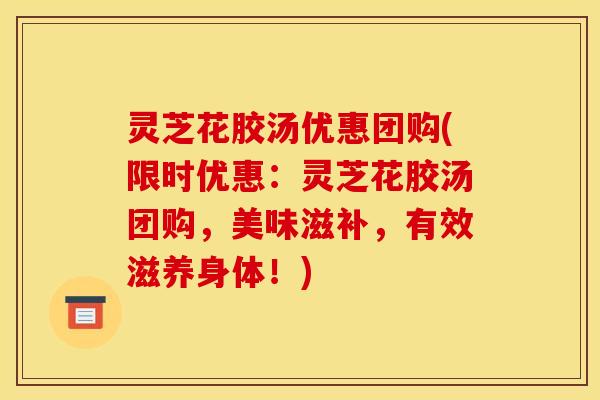 灵芝花胶汤优惠团购(限时优惠:灵芝花胶汤团购,美味滋补,有效滋养身体!)