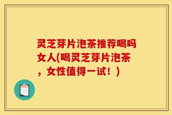 灵芝芽片泡茶推荐喝吗女人(喝灵芝芽片泡茶,女性值得一试!)