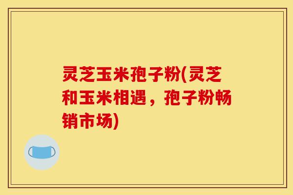 灵芝玉米孢子粉(灵芝和玉米相遇,孢子粉畅销市场)