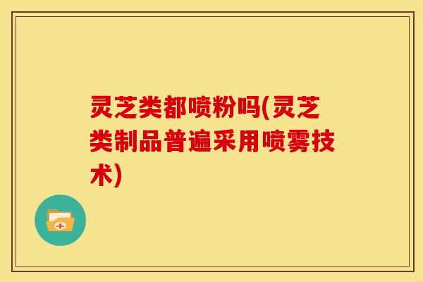 灵芝类都喷粉吗(灵芝类制品普遍采用喷雾技术)