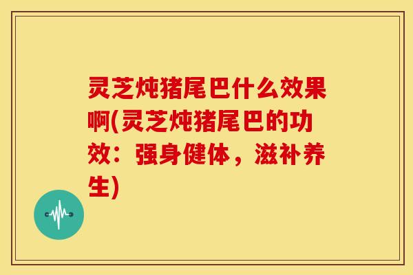 灵芝炖猪尾巴什么效果啊(灵芝炖猪尾巴的功效：强身健体，滋补养生)