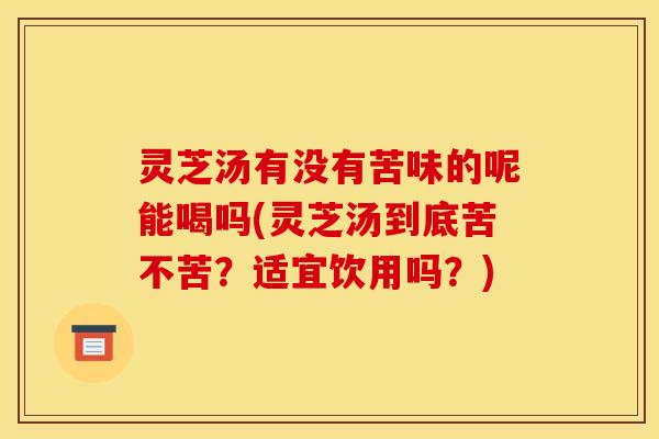 灵芝汤有没有苦味的呢能喝吗(灵芝汤到底苦不苦？适宜饮用吗？)