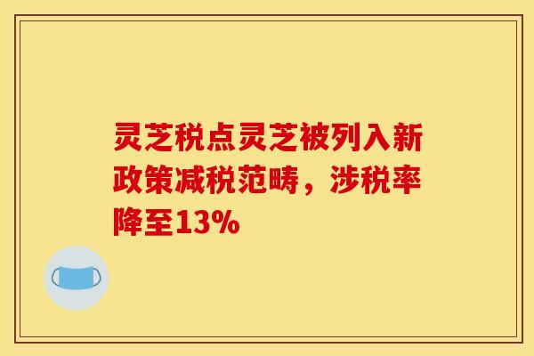灵芝税点灵芝被列入新政策减税范畴,涉税率降至13%