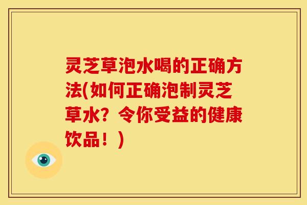 灵芝草泡水喝的正确方法(如何正确泡制灵芝草水?令你受益的健康饮品!)