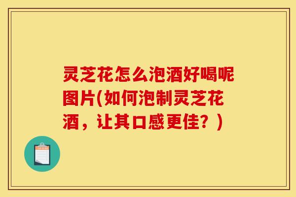 灵芝花怎么泡酒好喝呢图片(如何泡制灵芝花酒，让其口感更佳？)