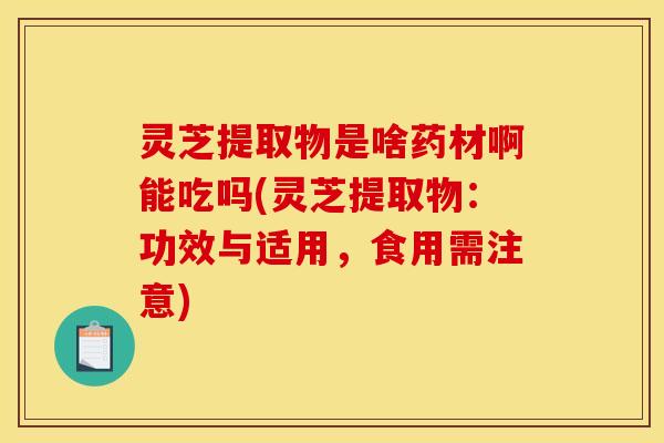 灵芝提取物是啥药材啊能吃吗(灵芝提取物：功效与适用，食用需注意)