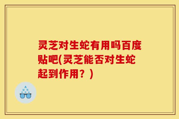 灵芝对生蛇有用吗百度贴吧(灵芝能否对生蛇起到作用?)
