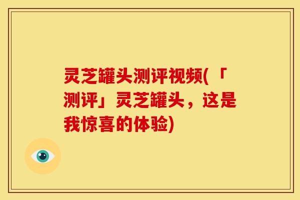 灵芝罐头测评视频(「测评」灵芝罐头,这是我惊喜的体验)