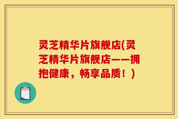 灵芝精华片旗舰店(灵芝精华片旗舰店——拥抱健康,畅享品质!)