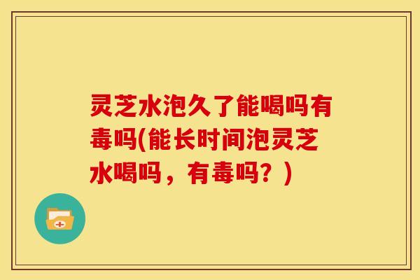 灵芝水泡久了能喝吗有毒吗(能长时间泡灵芝水喝吗,有毒吗?)
