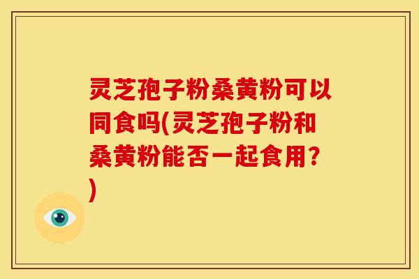 灵芝孢子粉桑黄粉可以同食吗(灵芝孢子粉和桑黄粉能否一起食用？)