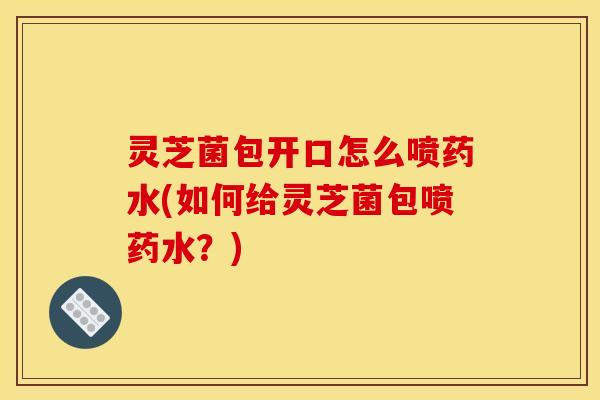 灵芝菌包开口怎么喷药水(如何给灵芝菌包喷药水?)