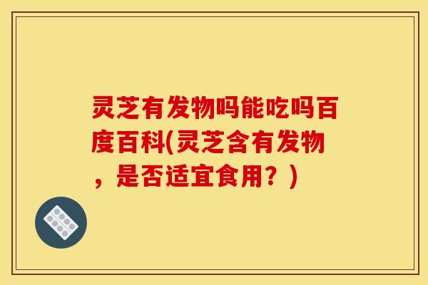 灵芝有发物吗能吃吗百度百科(灵芝含有发物,是否适宜食用?)