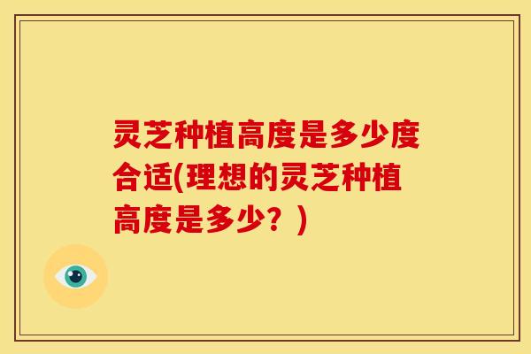 灵芝种植高度是多少度合适(理想的灵芝种植高度是多少？)