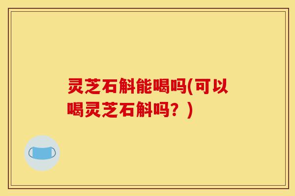 灵芝石斛能喝吗(可以喝灵芝石斛吗？)