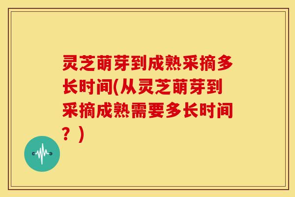 灵芝萌芽到成熟采摘多长时间(从灵芝萌芽到采摘成熟需要多长时间?)