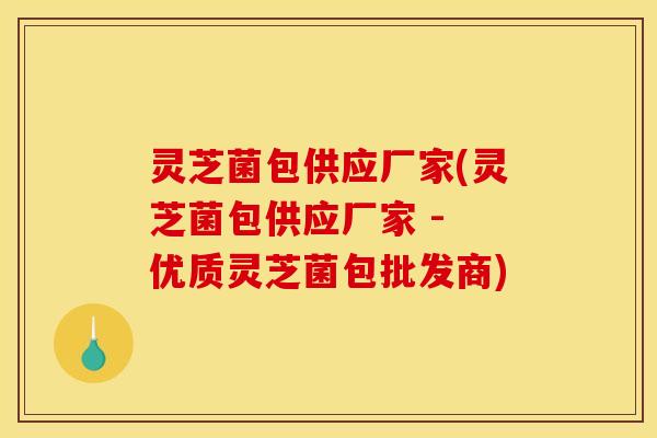 灵芝菌包供应厂家(灵芝菌包供应厂家 - 优质灵芝菌包批发商)