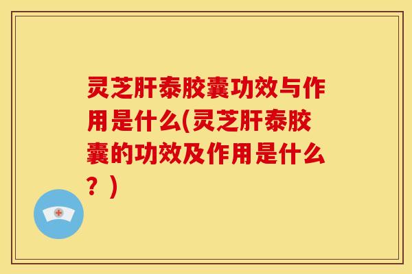 灵芝肝泰胶囊功效与作用是什么(灵芝肝泰胶囊的功效及作用是什么?)