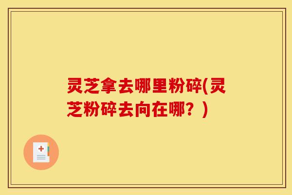 灵芝拿去哪里粉碎(灵芝粉碎去向在哪？)