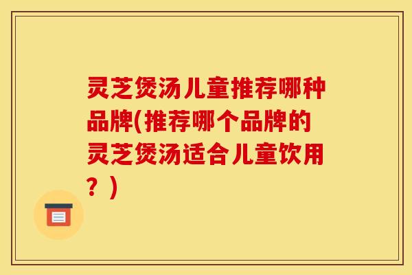 灵芝煲汤儿童推荐哪种品牌(推荐哪个品牌的灵芝煲汤适合儿童饮用?)