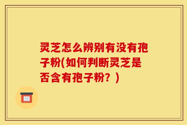 灵芝怎么辨别有没有孢子粉(如何判断灵芝是否含有孢子粉？)