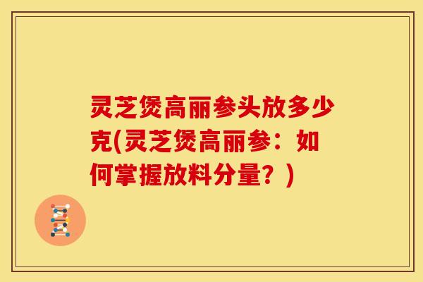灵芝煲高丽参头放多少克(灵芝煲高丽参:如何掌握放料分量?)