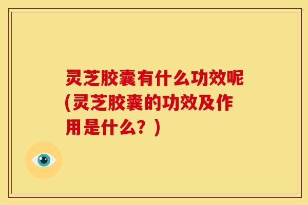 灵芝胶囊有什么功效呢(灵芝胶囊的功效及作用是什么?)