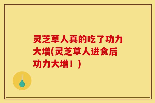 灵芝草人真的吃了功力大增(灵芝草人进食后功力大增！)