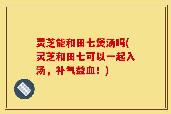 灵芝能和田七煲汤吗(灵芝和田七可以一起入汤，补气益血！)