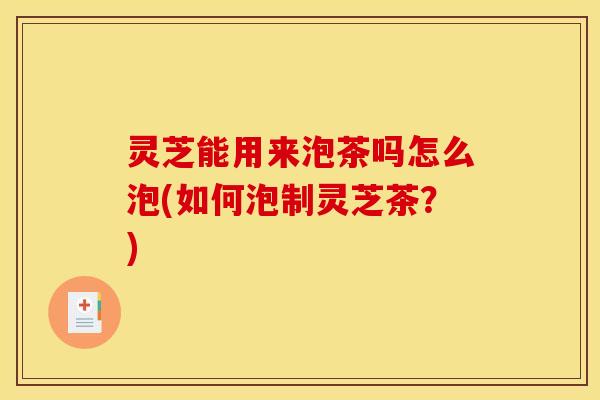 灵芝能用来泡茶吗怎么泡(如何泡制灵芝茶?)