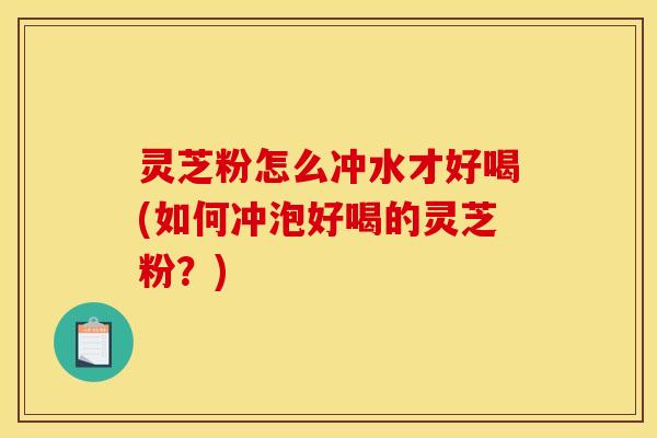 灵芝粉怎么冲水才好喝(如何冲泡好喝的灵芝粉?)