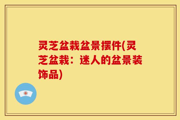 灵芝盆栽盆景摆件(灵芝盆栽:迷人的盆景装饰品)