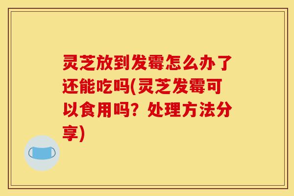 灵芝放到发霉怎么办了还能吃吗(灵芝发霉可以食用吗?处理方法分享)