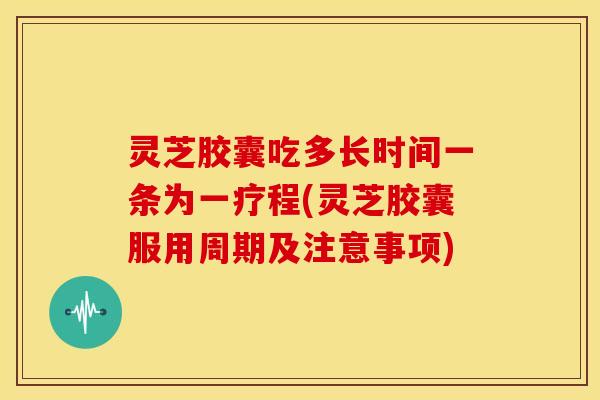 灵芝胶囊吃多长时间一条为一疗程(灵芝胶囊服用周期及注意事项)