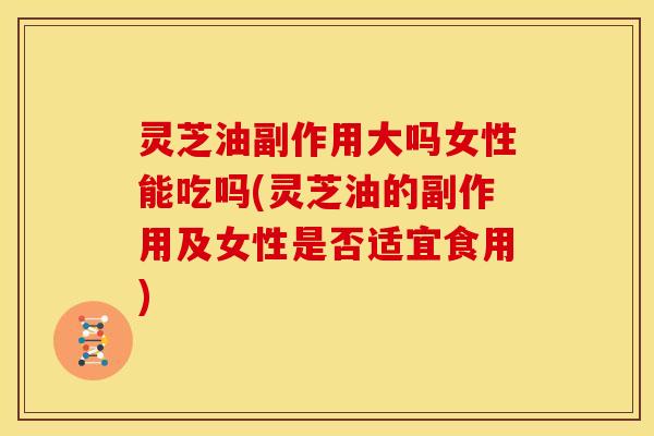 灵芝油副作用大吗女性能吃吗(灵芝油的副作用及女性是否适宜食用)